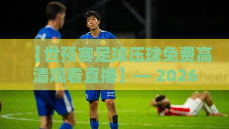 【世预赛足球压球免费高清观看直播】— 2026年全程观赛与精准预测全攻略