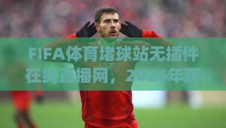 FIFA体育堵球站无插件在线直播网，2026年观赛新体验(实测推荐)