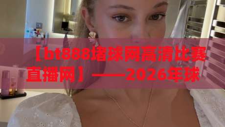 【bt888堵球网高清比赛直播网】——2026年球迷观赛体验大揭秘