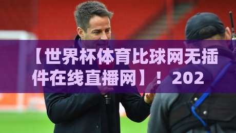 【世界杯体育比球网无插件在线直播网】！2026年球迷必备的观赛新姿势