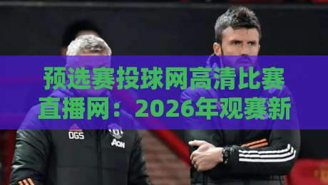 预选赛投球网高清比赛直播网：2026年观赛新体验，你试过没？