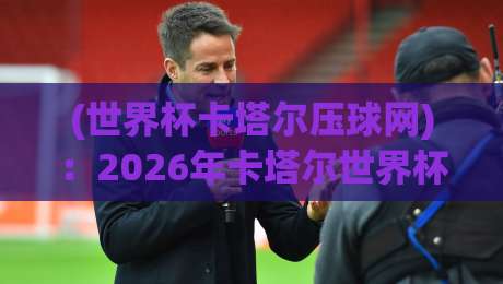 (世界杯卡塔尔压球网)：2026年卡塔尔世界杯，球迷新玩法与避坑指南