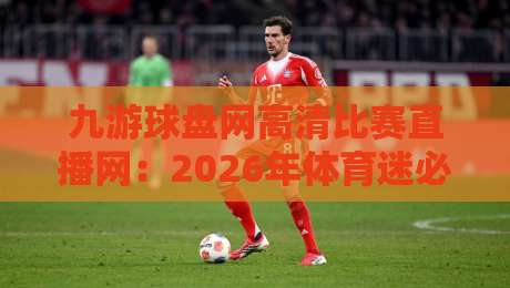 九游球盘网高清比赛直播网：2026年体育迷必看的超清直播平台