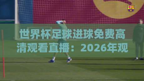 世界杯足球进球免费高清观看直播：2026年观赛必备，这些渠道让你零成本看精彩瞬间！(世界杯足球进球免费高清观看直播)别错过咯