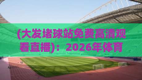 (大发堵球站免费高清观看直播)：2026年体育迷不能错过的观赛新姿势