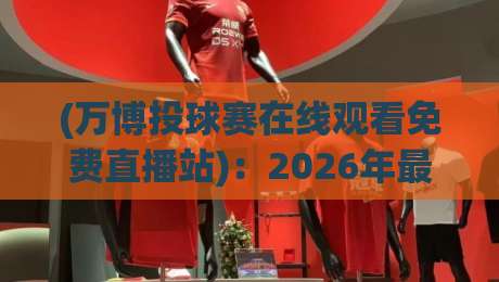 (万博投球赛在线观看免费直播站)：2026年最新观赛指南与避坑要点