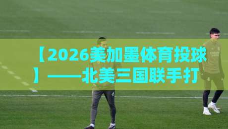 【2026美加墨体育投球】——北美三国联手打造全新运动IP? 【2026美加墨体育投球】——北美三国联手打造全新运动IP?