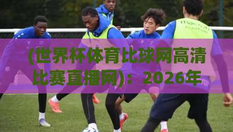 (世界杯体育比球网高清比赛直播网)：2026年球迷必备的观赛神器与实战技巧