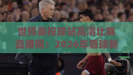 世预赛投球站高清比赛直播网：2026年看球新姿势，你get了吗？