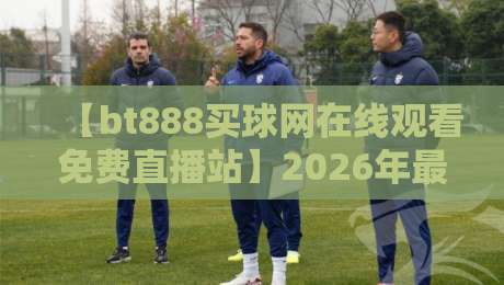 【bt888买球网在线观看免费直播站】2026年最新实测：别再踩坑，这几个细节你必须知道