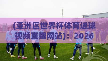 (亚洲区世界杯体育进球视频直播网站)：2026年这些平台让你不错过每个进球瞬间