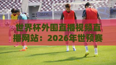 世界杯外围直播视频直播网站：2026年世预赛观赛指南，这些平台别错过！