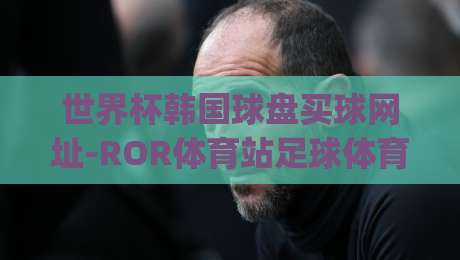世界杯韩国球盘买球网址-ROR体育站足球体育！(世界杯韩国球盘) 2026观赛指南与平台解析