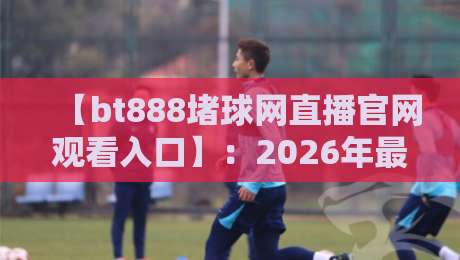 【bt888堵球网直播官网观看入口】：2026年最新安全进入指南