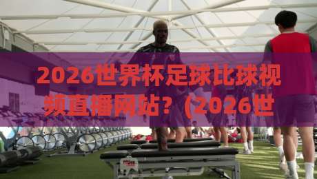 2026世界杯足球比球视频直播网站？(2026世界杯足球比球视频直播网站)观看全攻略