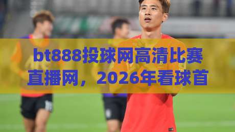 bt888投球网高清比赛直播网，2026年看球首选平台？(bt888投球网高清比赛直播网)