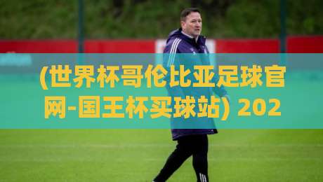 (世界杯哥伦比亚足球官网-国王杯买球站) 2026年观赛与投注全攻略：从官网到实战你该知道的事