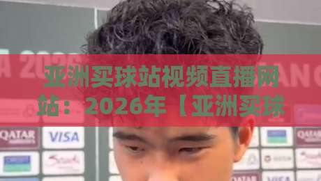 亚洲买球站视频直播网站:2026年【亚洲买球站视频直播网站】新手避坑与真实体验指南