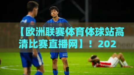 【欧洲联赛体育体球站高清比赛直播网】!2026年用这一神器看遍英超西甲意甲德甲法甲