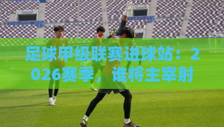足球甲级联赛进球站：2026赛季，谁将主宰射手榜？