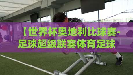【世界杯奥地利比球赛-足球超级联赛体育足球买球网】：2026赛季深度解析与观赛指南