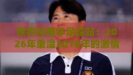 世界杯南非足球站：2026年重温2010年的激情与遗产