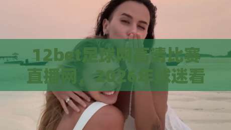 12bet足球网高清比赛直播网，2026年球迷看球新选择！