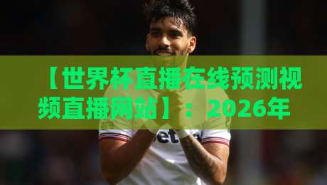 【世界杯直播在线预测视频直播网站】：2026年球迷必备的观赛与预测神器？世界杯直播在线预测视频直播网站