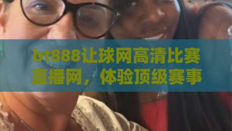 bt888让球网高清比赛直播网,体验顶级赛事流畅观看的秘诀(bt888让球网高清比赛直播网) bt888让球网高清比赛直播网,体验顶级赛事流畅观看的秘诀(bt888让球网高清比赛直播网)