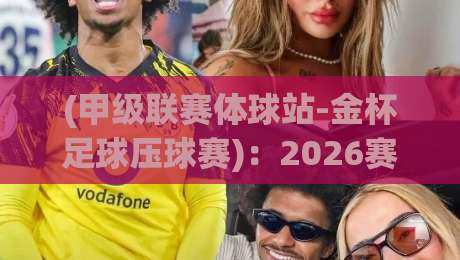 (甲级联赛体球站-金杯足球压球赛)：2026赛季你必须了解的五大新规与平台玩法