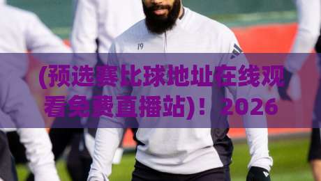 (预选赛比球地址在线观看免费直播站)!2026年最全观赛指南,别再被坑了