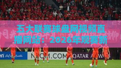 五大联赛球盘网视频直播网站:2026年观赛新选择与避坑指南