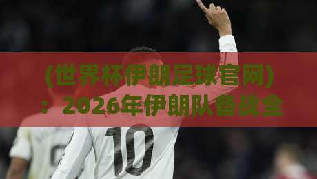 (世界杯伊朗足球官网)：2026年伊朗队备战全攻略，球迷必看的官方信息渠道