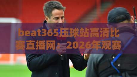beat365压球站高清比赛直播网:2026年观赛体验全方位升级