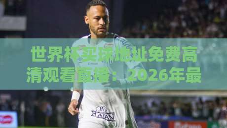 世界杯买球地址免费高清观看直播:2026年最全观赛指南(附合法渠道)