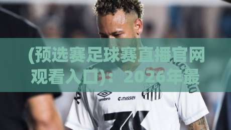 (预选赛足球赛直播官网观看入口):2026年最新观赛指南!预选赛足球赛直播入口全收录