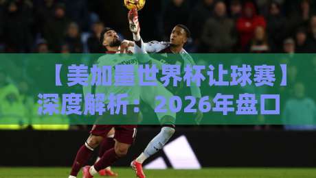 【美加墨世界杯让球赛】深度解析：2026年盘口背后的真实逻辑与投注陷阱