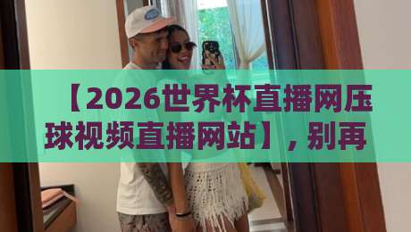 【2026世界杯直播网压球视频直播网站】, 别再踩坑了! 资深球迷私藏的2026世界杯观赛指南