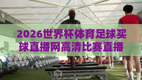 2026世界杯体育足球买球直播网高清比赛直播网:一场视觉与激情的双重盛宴
