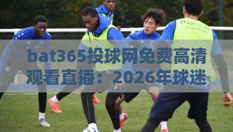 bat365投球网免费高清观看直播:2026年球迷必知的五大观赛技巧