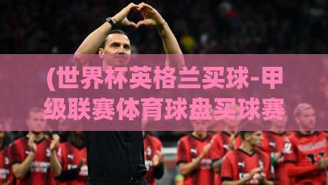 (世界杯英格兰买球-甲级联赛体育球盘买球赛)：2026年投注新趋势与避坑指南