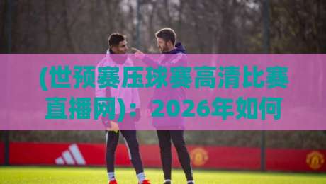 (世预赛压球赛高清比赛直播网)：2026年如何找到最稳的观赛通道？