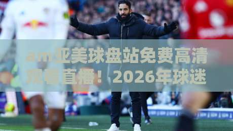 am亚美球盘站免费高清观看直播!2026年球迷必看的高清观赛指南