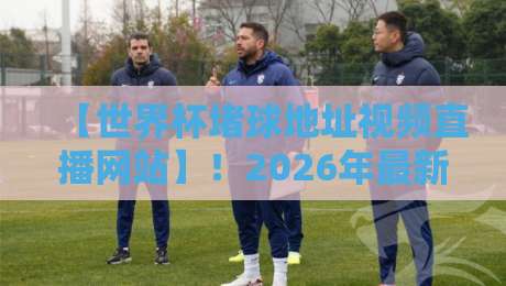 【世界杯堵球地址视频直播网站】!2026年最新实测与避坑指南(附安全观赛建议)