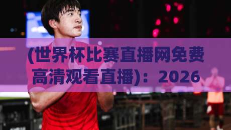 (世界杯比赛直播网免费高清观看直播):2026年球迷必备指南【世界杯比赛直播网免费高清观看直播】