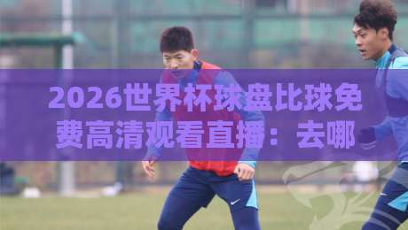 2026世界杯球盘比球免费高清观看直播:去哪里找靠谱渠道?【2026世界杯球盘比球免费高清观看直播】