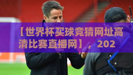 【世界杯买球竞猜网址高清比赛直播网】,2026年观赛新体验