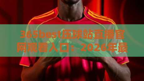 365best压球站直播官网观看入口:2026年最新观看指南与避坑技巧