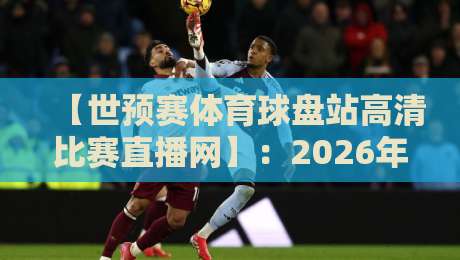 【世预赛体育球盘站高清比赛直播网】:2026年球迷必备的观赛指南与避坑攻略
