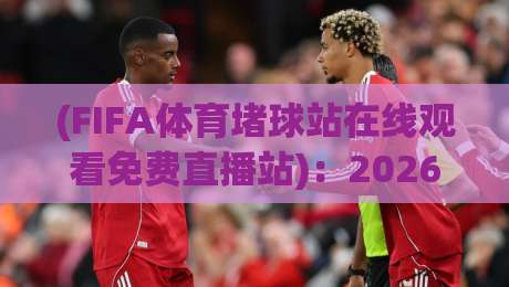 (FIFA体育堵球站在线观看免费直播站):2026年最值得收藏的观赛平台与避坑指南